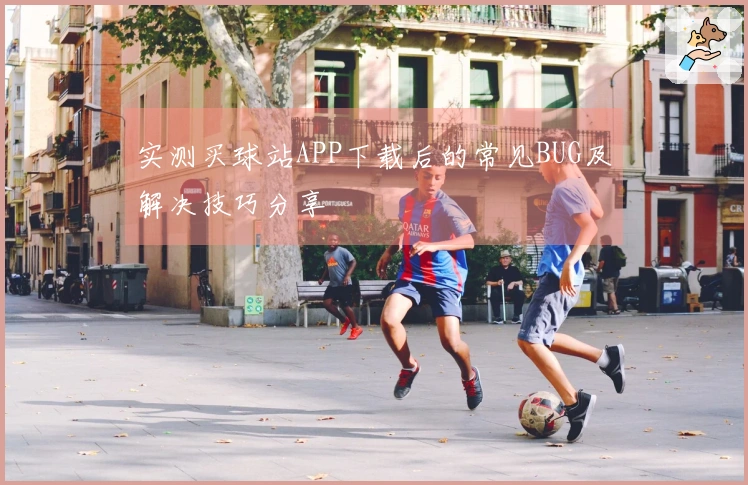 实测买球站APP下载后的常见BUG及解决技巧分享