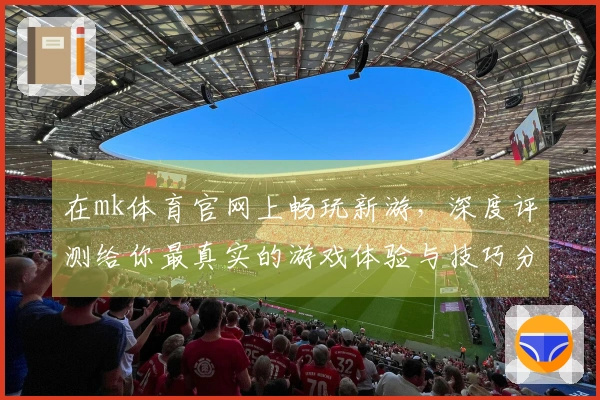在mk体育官网上畅玩新游，深度评测给你最真实的游戏体验与技巧分享