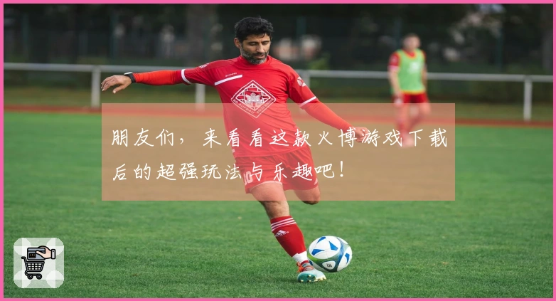 朋友们，来看看这款火博游戏下载后的超强玩法与乐趣吧！